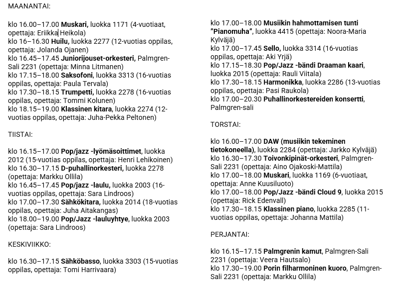 MAANANTAI: klo 16.00–17.00 Muskari, luokka 1171 (4-vuotiaat, opettaja: Eriikka Heikola) klo 16–16.30 Huilu, luokka 2277 (12-vuotias oppilas, opettaja: Jolanda Ojanen) klo 16.45–17.45 Juniorijouset-orkesteri, Palmgren-Sali 2231 (opettaja: Minna Litmanen) klo 17.15–18.00 Saksofoni, luokka 3313 (16-vuotias oppilas, opettaja: Paula Tervala) klo 17.30–18.15 Trumpetti, luokka 2278 (16-vuotias oppilas, opettaja: Tommi Kolunen) klo 18.15–19.00 Klassinen kitara, luokka 2274 (12-vuotias oppilas, opettaja: Juha-Pekka Peltonen) TIISTAI: klo 16.15–17.00 Pop/jazz -lyömäsoittimet, luokka 2012 (15-vuotias oppilas, opettaja: Henri Lehikoinen) klo 16.30–17.15 D-puhallinorkesteri, luokka 2278 (opettaja: Markku Ollila) klo 16.45–17.45 Pop/jazz -laulu, luokka 2003 (16-vuotias oppilas, opettaja: Sara Lindroos) klo 17.00–17.30 Sähkökitara, luokka 2014 (18-vuotias oppilas, opettaja: Juha Aitakangas) klo 18.00–19.00 Pop/Jazz -lauluyhtye, luokka 2003 (opettaja: Sara Lindroos) KESKIVIIKKO: klo 16.30–17.15 Sähköbasso, luokka 3303 (15-vuotias oppilas, opettaja: Tomi Harrivaara) klo 17.00–18.00 Musiikin hahmottamisen tunti ”Pianomuha”, luokka 4415 (opettaja: Noora-Maria Kylväjä) klo 17.00–17.45 Sello, luokka 3314 (16-vuotias oppilas, opettaja: Aki Yrjä) klo 17.15–18.30 Pop/Jazz -bändi Draaman kaari, luokka 2015 (opettaja: Rauli Viitala) klo 17.30–18.15 Harmonikka, luokka 2286 (13-vuotias oppilas, opettaja: Pasi Raukola) klo 17.00–20.30 Puhallinorkestereiden konsertti, Palmgren-sali TORSTAI: klo 16.00–17.00 DAW (musiikin tekeminen tietokoneella), luokka 2284 (opettaja: Jarkko Kylväjä) klo 16.30–17.30 Toivonkipinät-orkesteri, Palmgren-Sali 2231 (opettaja: Aino Ojakoski-Mattila) klo 17.00–18.00 Muskari, luokka 1169 (6-vuotiaat, opettaja: Anne Kuusiluoto) klo 17.00–18.00 Pop/Jazz -bändi Cloud 9, luokka 2015 (opettaja: Rick Edenvall) klo 17.30–18.15 Klassinen piano, luokka 2285 (11-vuotias oppilas, opettaja: Johanna Mattila) PERJANTAI: klo 16.15–17.15 Palmgrenin kamut, Palmgren-Sali 2231 (opettaja: Veera Hautsalo) klo 17.30–19.00 Porin filharmoninen kuoro, Palmgren-Sali 2231 (opettaja: Markku Ollila)